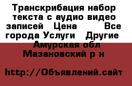 Транскрибация/набор текста с аудио,видео записей › Цена ­ 15 - Все города Услуги » Другие   . Амурская обл.,Мазановский р-н